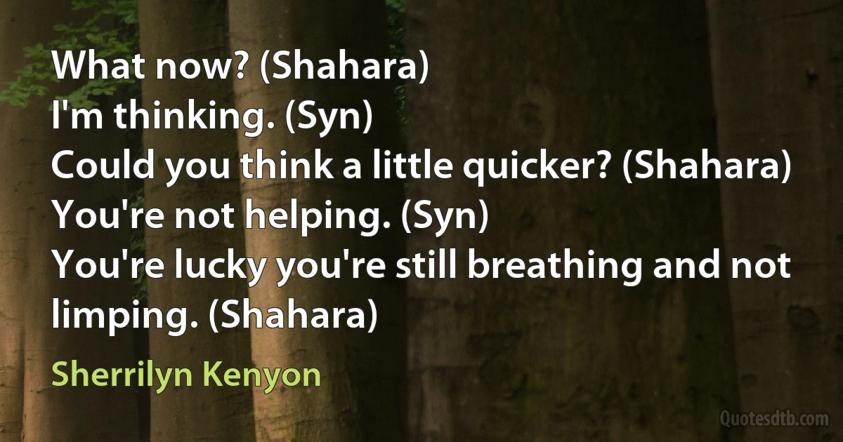 What now? (Shahara)
I'm thinking. (Syn)
Could you think a little quicker? (Shahara)
You're not helping. (Syn)
You're lucky you're still breathing and not limping. (Shahara) (Sherrilyn Kenyon)