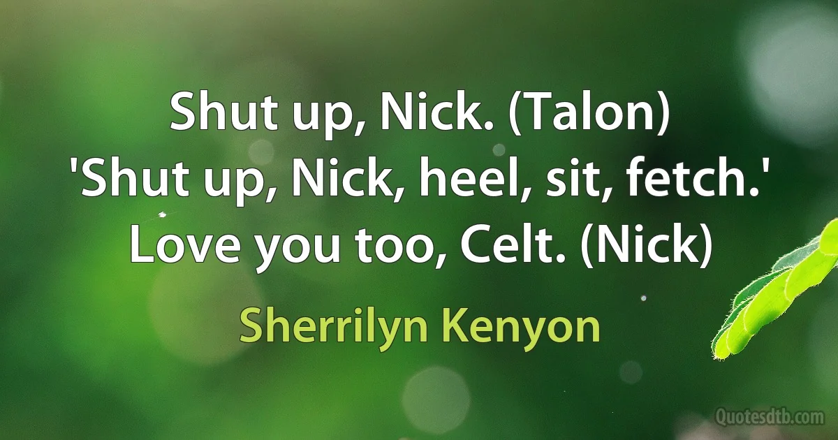 Shut up, Nick. (Talon)
'Shut up, Nick, heel, sit, fetch.' Love you too, Celt. (Nick) (Sherrilyn Kenyon)