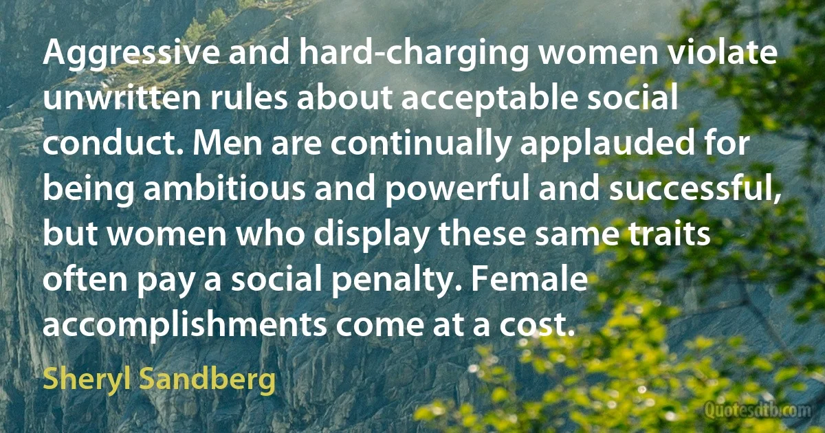 Aggressive and hard-charging women violate unwritten rules about acceptable social conduct. Men are continually applauded for being ambitious and powerful and successful, but women who display these same traits often pay a social penalty. Female accomplishments come at a cost. (Sheryl Sandberg)