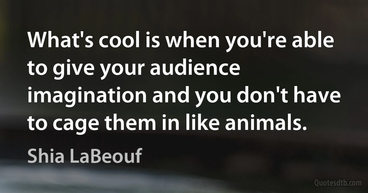 What's cool is when you're able to give your audience imagination and you don't have to cage them in like animals. (Shia LaBeouf)