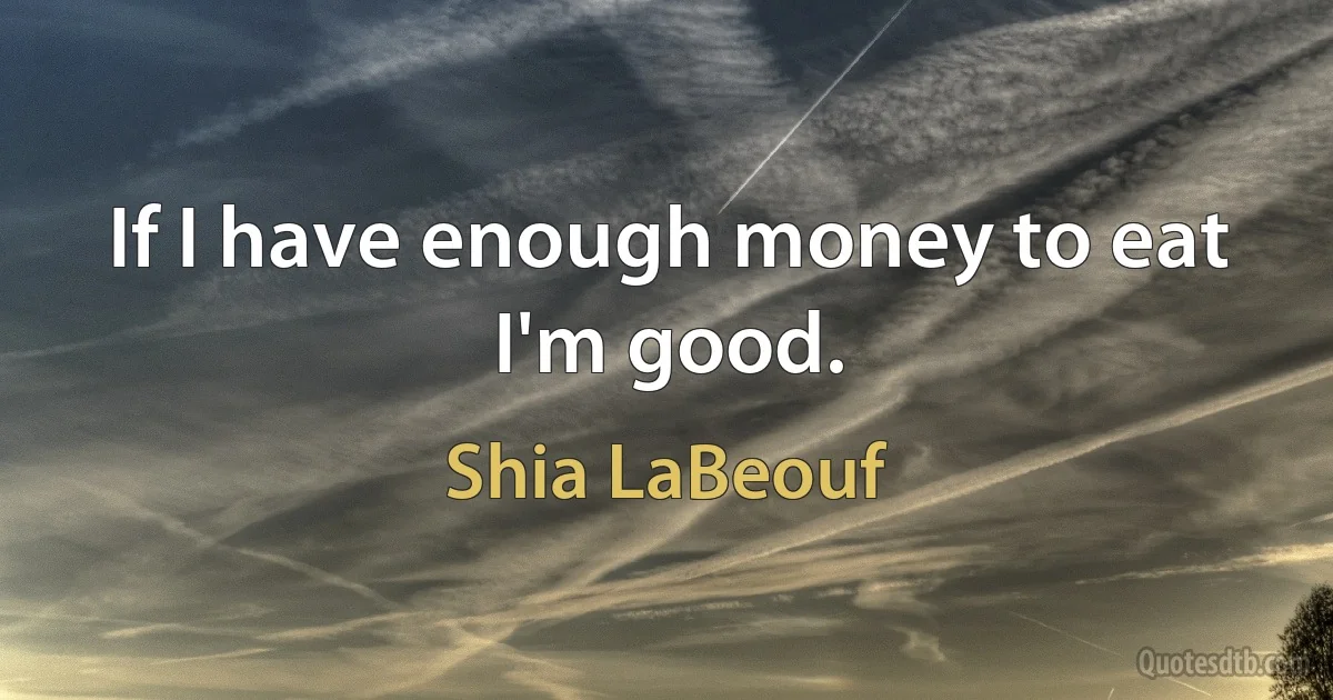 If I have enough money to eat I'm good. (Shia LaBeouf)