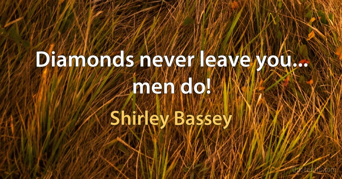 Diamonds never leave you... men do! (Shirley Bassey)