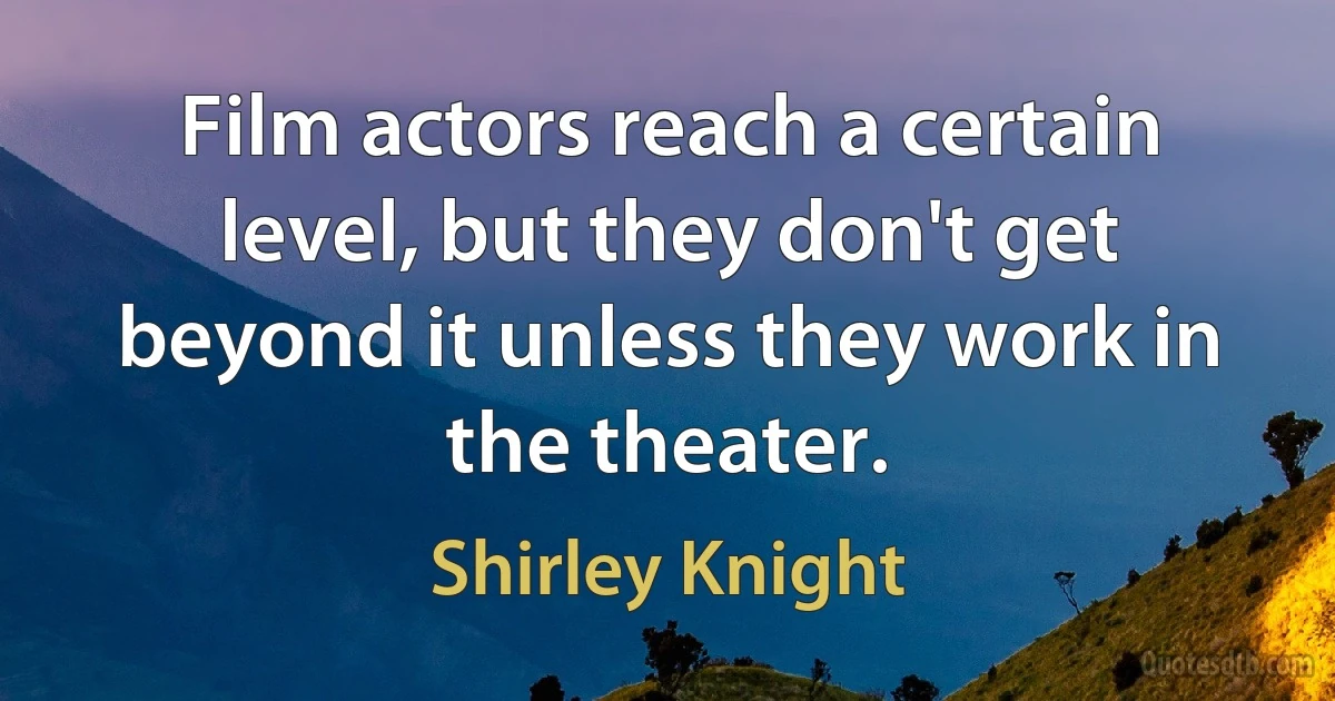 Film actors reach a certain level, but they don't get beyond it unless they work in the theater. (Shirley Knight)