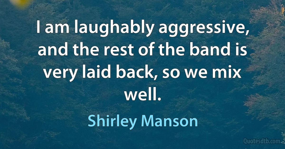 I am laughably aggressive, and the rest of the band is very laid back, so we mix well. (Shirley Manson)