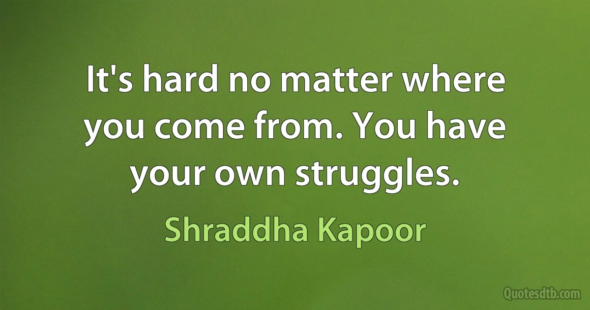 It's hard no matter where you come from. You have your own struggles. (Shraddha Kapoor)