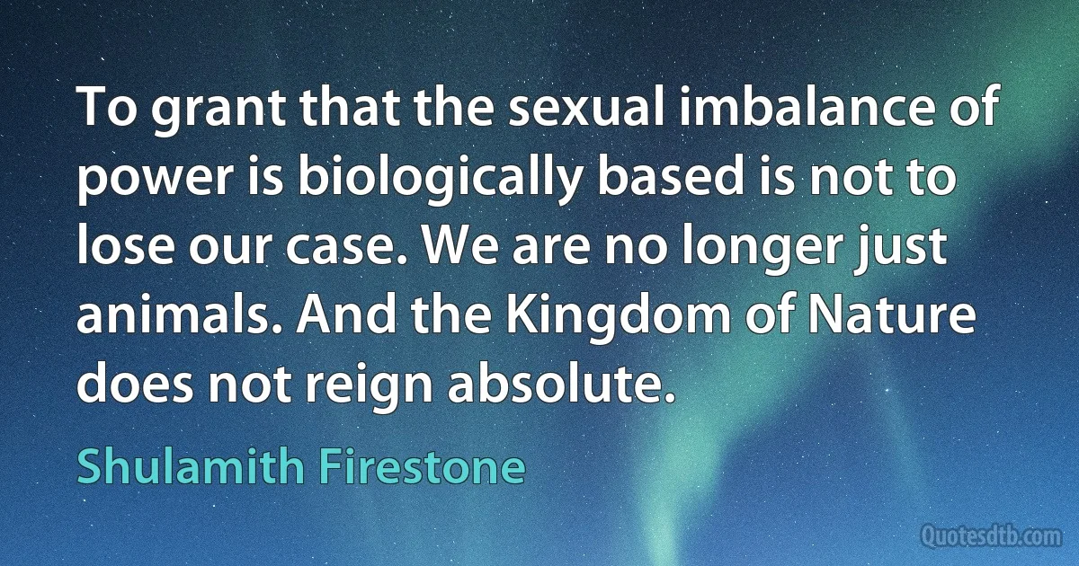 To grant that the sexual imbalance of power is biologically based is not to lose our case. We are no longer just animals. And the Kingdom of Nature does not reign absolute. (Shulamith Firestone)