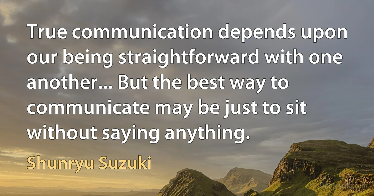 True communication depends upon our being straightforward with one another... But the best way to communicate may be just to sit without saying anything. (Shunryu Suzuki)