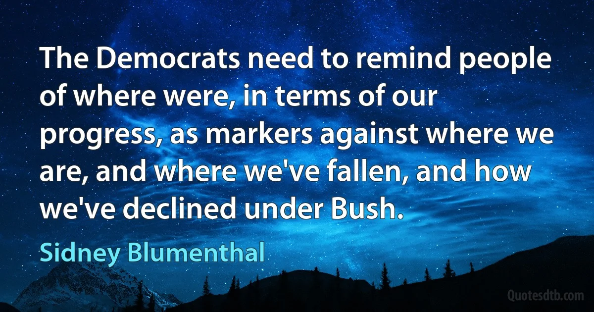 The Democrats need to remind people of where were, in terms of our progress, as markers against where we are, and where we've fallen, and how we've declined under Bush. (Sidney Blumenthal)