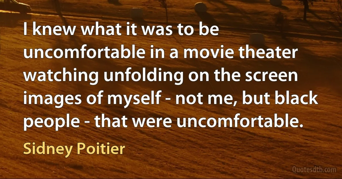 I knew what it was to be uncomfortable in a movie theater watching unfolding on the screen images of myself - not me, but black people - that were uncomfortable. (Sidney Poitier)