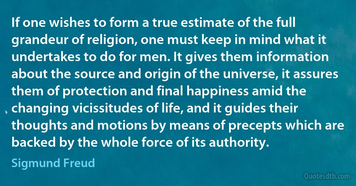 If one wishes to form a true estimate of the full grandeur of religion, one must keep in mind what it undertakes to do for men. It gives them information about the source and origin of the universe, it assures them of protection and final happiness amid the changing vicissitudes of life, and it guides their thoughts and motions by means of precepts which are backed by the whole force of its authority. (Sigmund Freud)