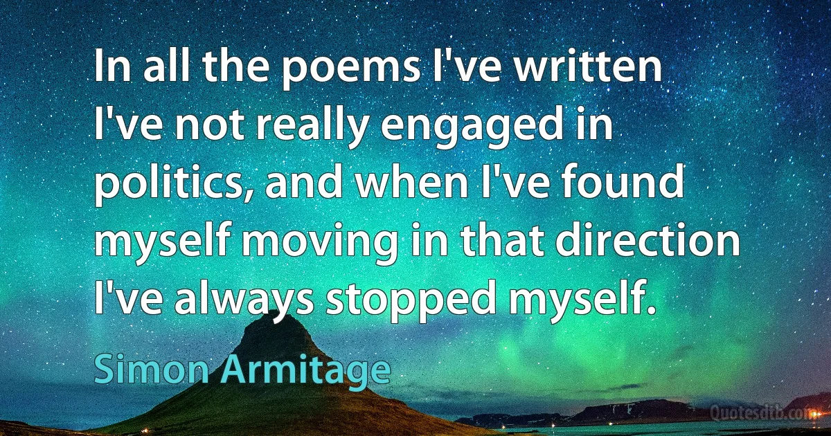 In all the poems I've written I've not really engaged in politics, and when I've found myself moving in that direction I've always stopped myself. (Simon Armitage)