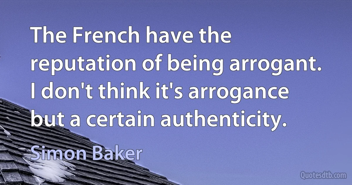 The French have the reputation of being arrogant. I don't think it's arrogance but a certain authenticity. (Simon Baker)