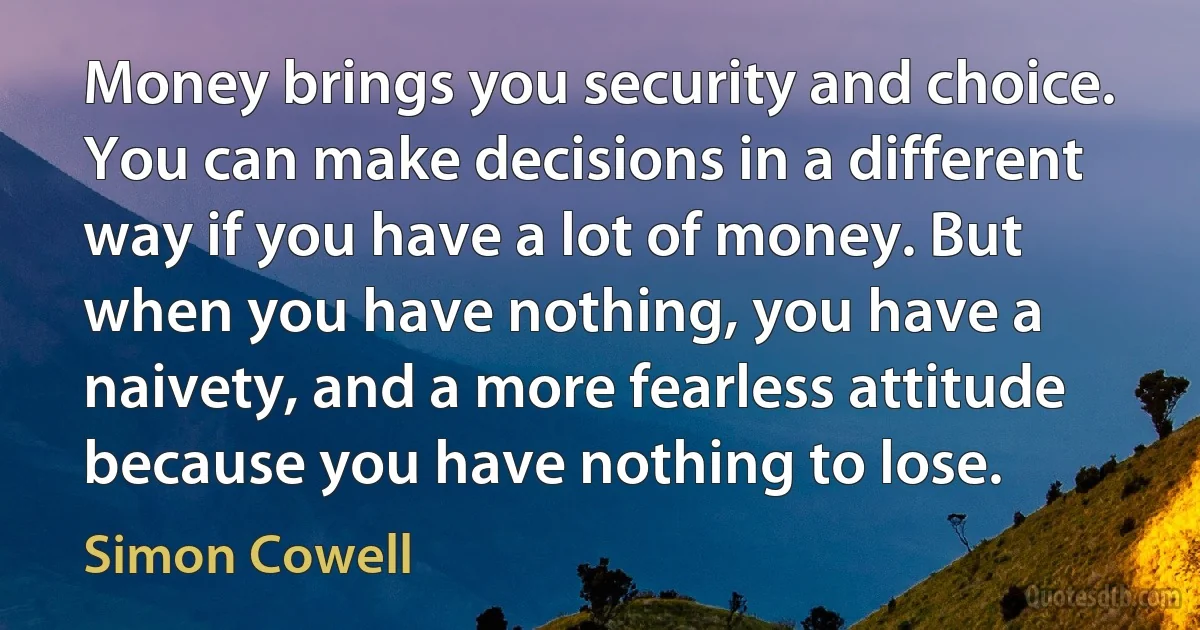 Money brings you security and choice. You can make decisions in a different way if you have a lot of money. But when you have nothing, you have a naivety, and a more fearless attitude because you have nothing to lose. (Simon Cowell)