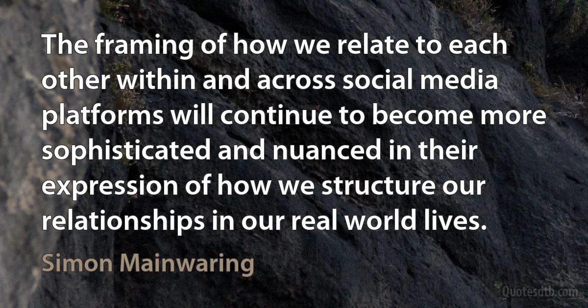 The framing of how we relate to each other within and across social media platforms will continue to become more sophisticated and nuanced in their expression of how we structure our relationships in our real world lives. (Simon Mainwaring)