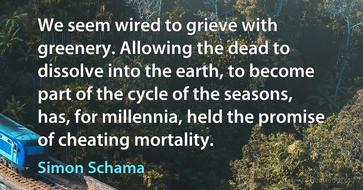 We seem wired to grieve with greenery. Allowing the dead to dissolve into the earth, to become part of the cycle of the seasons, has, for millennia, held the promise of cheating mortality. (Simon Schama)