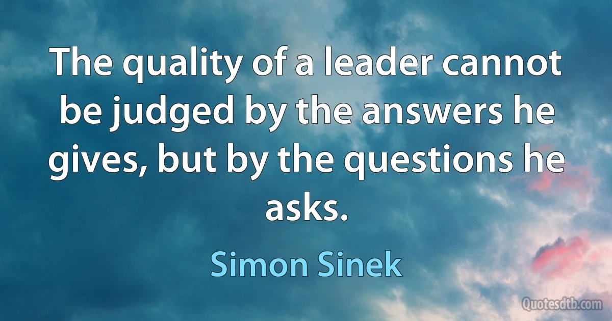 The quality of a leader cannot be judged by the answers he gives, but by the questions he asks. (Simon Sinek)