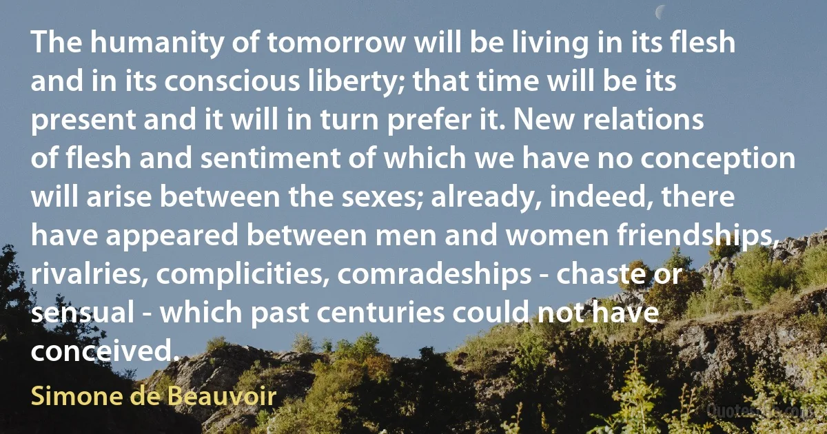 The humanity of tomorrow will be living in its flesh and in its conscious liberty; that time will be its present and it will in turn prefer it. New relations of flesh and sentiment of which we have no conception will arise between the sexes; already, indeed, there have appeared between men and women friendships, rivalries, complicities, comradeships - chaste or sensual - which past centuries could not have conceived. (Simone de Beauvoir)