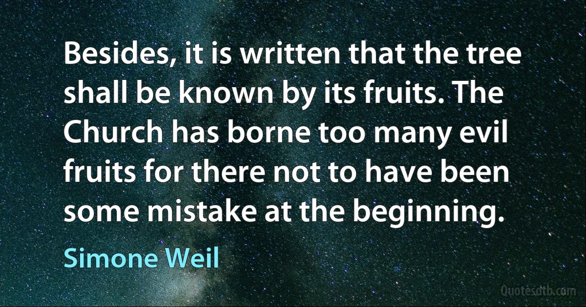 Besides, it is written that the tree shall be known by its fruits. The Church has borne too many evil fruits for there not to have been some mistake at the beginning. (Simone Weil)