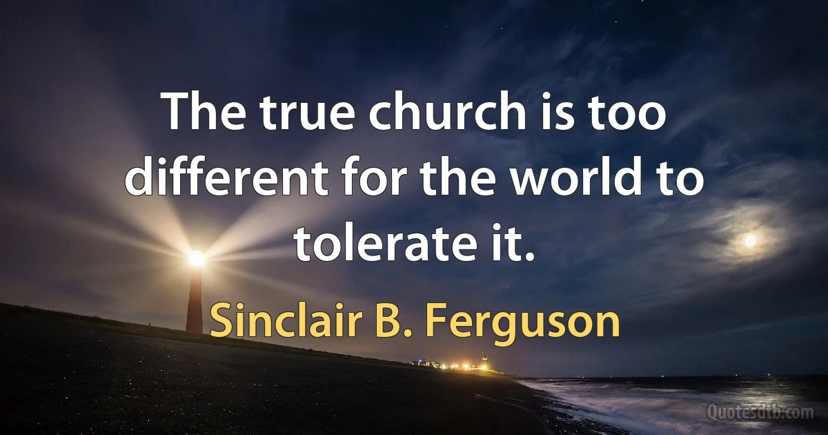 The true church is too different for the world to tolerate it. (Sinclair B. Ferguson)