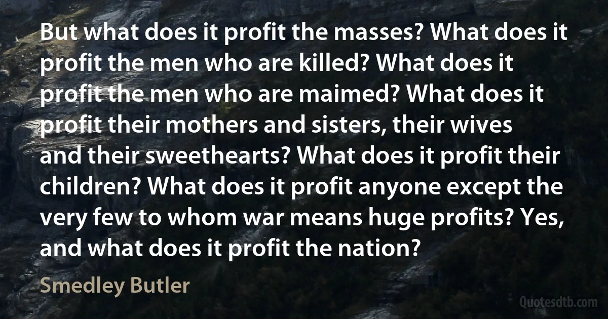 But what does it profit the masses? What does it profit the men who are killed? What does it profit the men who are maimed? What does it profit their mothers and sisters, their wives and their sweethearts? What does it profit their children? What does it profit anyone except the very few to whom war means huge profits? Yes, and what does it profit the nation? (Smedley Butler)