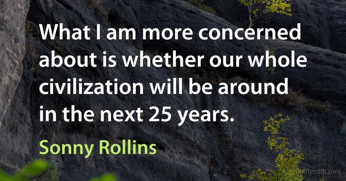 What I am more concerned about is whether our whole civilization will be around in the next 25 years. (Sonny Rollins)