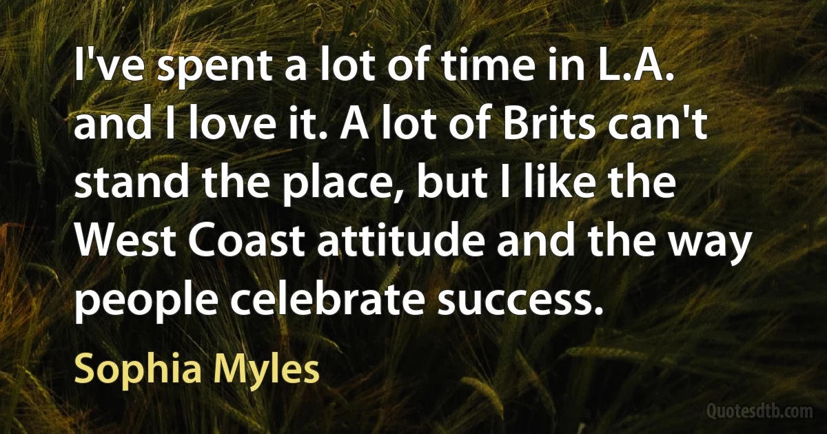 I've spent a lot of time in L.A. and I love it. A lot of Brits can't stand the place, but I like the West Coast attitude and the way people celebrate success. (Sophia Myles)