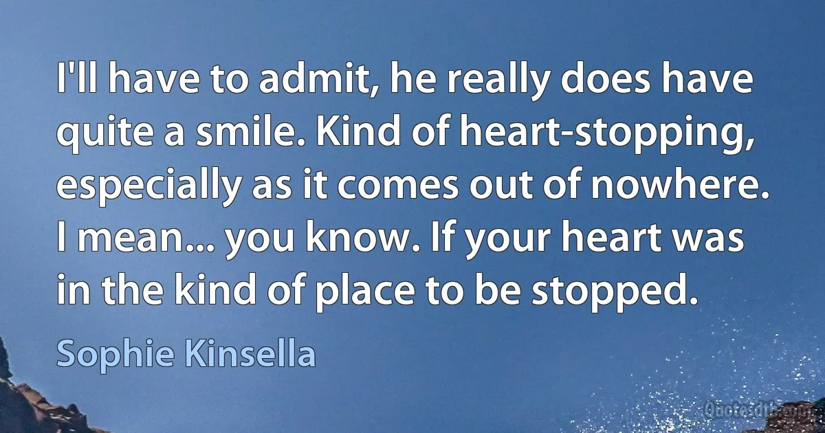 I'll have to admit, he really does have quite a smile. Kind of heart-stopping, especially as it comes out of nowhere.
I mean... you know. If your heart was in the kind of place to be stopped. (Sophie Kinsella)