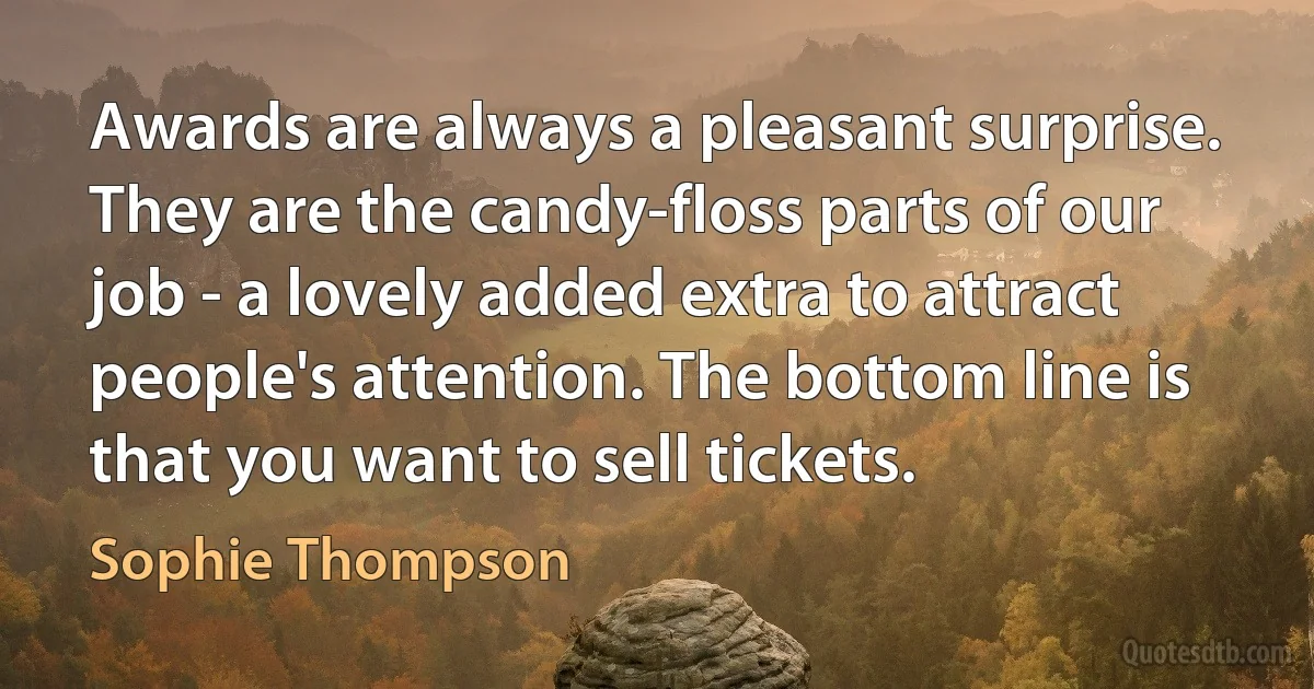 Awards are always a pleasant surprise. They are the candy-floss parts of our job - a lovely added extra to attract people's attention. The bottom line is that you want to sell tickets. (Sophie Thompson)