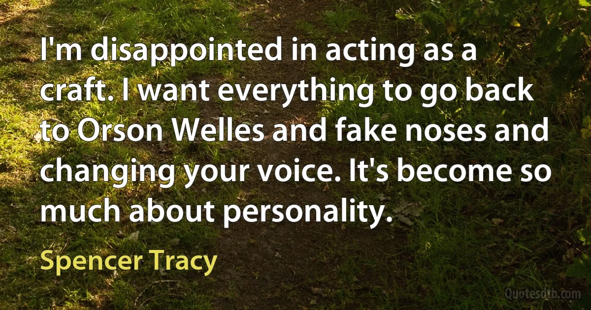 I'm disappointed in acting as a craft. I want everything to go back to Orson Welles and fake noses and changing your voice. It's become so much about personality. (Spencer Tracy)