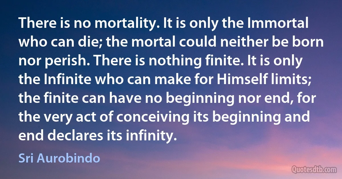 There is no mortality. It is only the Immortal who can die; the mortal could neither be born nor perish. There is nothing finite. It is only the Infinite who can make for Himself limits; the finite can have no beginning nor end, for the very act of conceiving its beginning and end declares its infinity. (Sri Aurobindo)