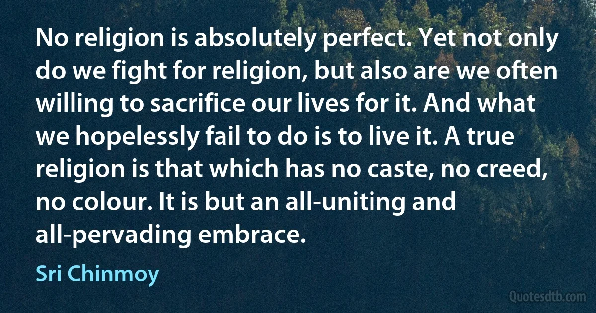 No religion is absolutely perfect. Yet not only do we fight for religion, but also are we often willing to sacrifice our lives for it. And what we hopelessly fail to do is to live it. A true religion is that which has no caste, no creed, no colour. It is but an all-uniting and all-pervading embrace. (Sri Chinmoy)