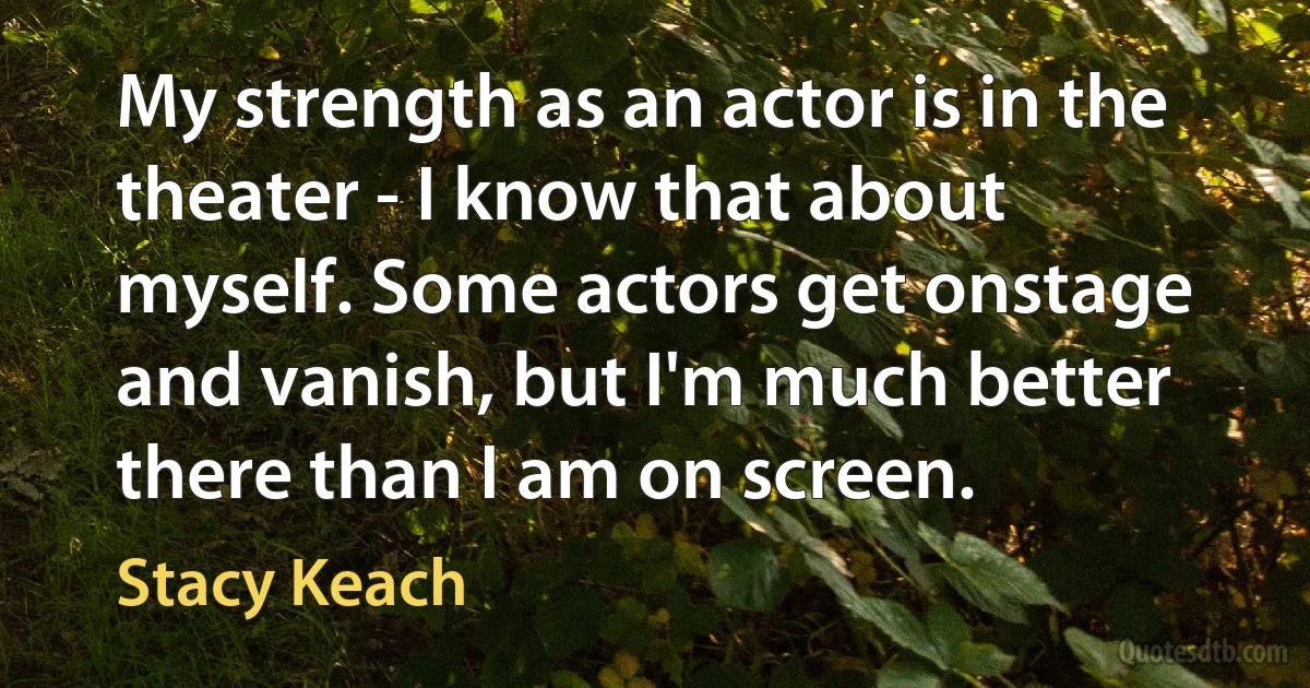 My strength as an actor is in the theater - I know that about myself. Some actors get onstage and vanish, but I'm much better there than I am on screen. (Stacy Keach)