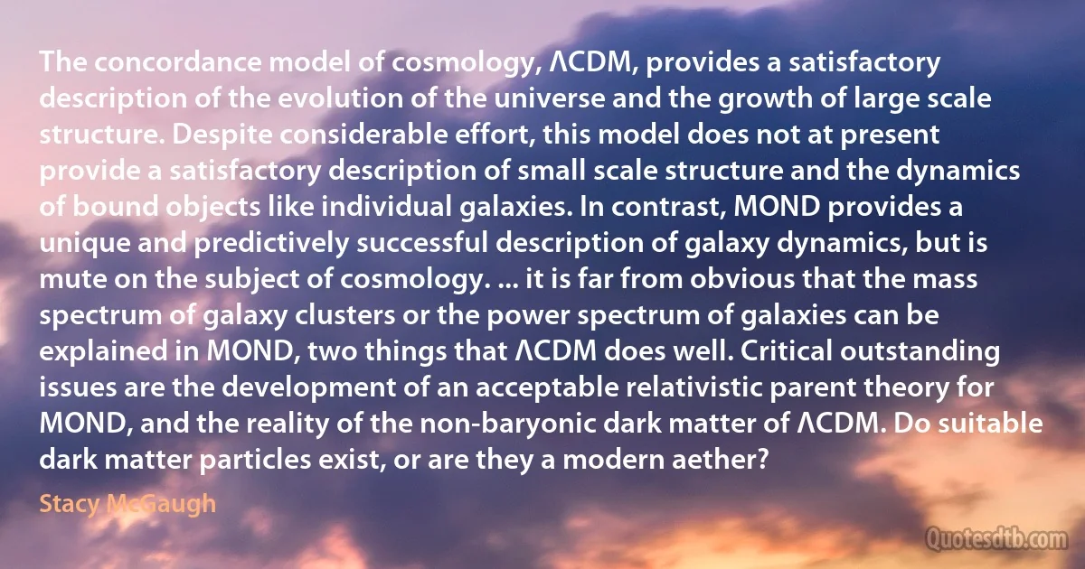 The concordance model of cosmology, ΛCDM, provides a satisfactory description of the evolution of the universe and the growth of large scale structure. Despite considerable effort, this model does not at present provide a satisfactory description of small scale structure and the dynamics of bound objects like individual galaxies. In contrast, MOND provides a unique and predictively successful description of galaxy dynamics, but is mute on the subject of cosmology. ... it is far from obvious that the mass spectrum of galaxy clusters or the power spectrum of galaxies can be explained in MOND, two things that ΛCDM does well. Critical outstanding issues are the development of an acceptable relativistic parent theory for MOND, and the reality of the non-baryonic dark matter of ΛCDM. Do suitable dark matter particles exist, or are they a modern aether? (Stacy McGaugh)