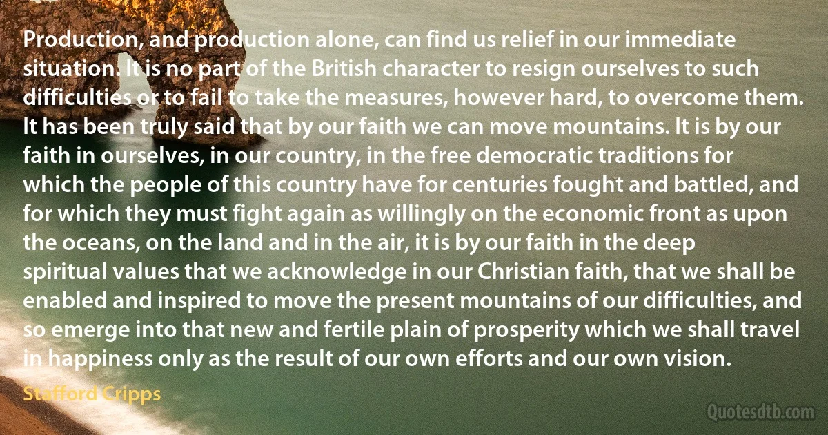 Production, and production alone, can find us relief in our immediate situation. It is no part of the British character to resign ourselves to such difficulties or to fail to take the measures, however hard, to overcome them. It has been truly said that by our faith we can move mountains. It is by our faith in ourselves, in our country, in the free democratic traditions for which the people of this country have for centuries fought and battled, and for which they must fight again as willingly on the economic front as upon the oceans, on the land and in the air, it is by our faith in the deep spiritual values that we acknowledge in our Christian faith, that we shall be enabled and inspired to move the present mountains of our difficulties, and so emerge into that new and fertile plain of prosperity which we shall travel in happiness only as the result of our own efforts and our own vision. (Stafford Cripps)