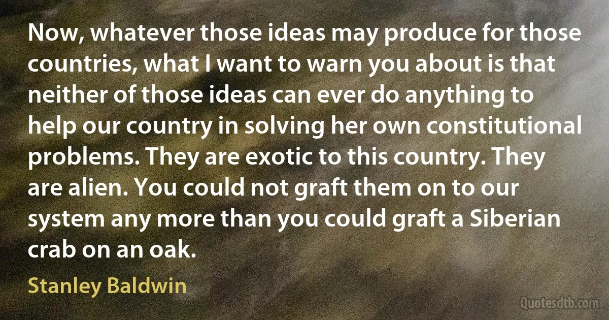 Now, whatever those ideas may produce for those countries, what I want to warn you about is that neither of those ideas can ever do anything to help our country in solving her own constitutional problems. They are exotic to this country. They are alien. You could not graft them on to our system any more than you could graft a Siberian crab on an oak. (Stanley Baldwin)