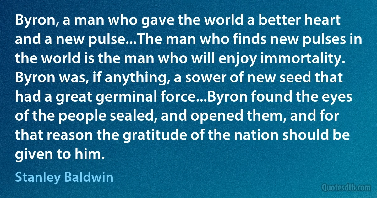 Byron, a man who gave the world a better heart and a new pulse...The man who finds new pulses in the world is the man who will enjoy immortality. Byron was, if anything, a sower of new seed that had a great germinal force...Byron found the eyes of the people sealed, and opened them, and for that reason the gratitude of the nation should be given to him. (Stanley Baldwin)