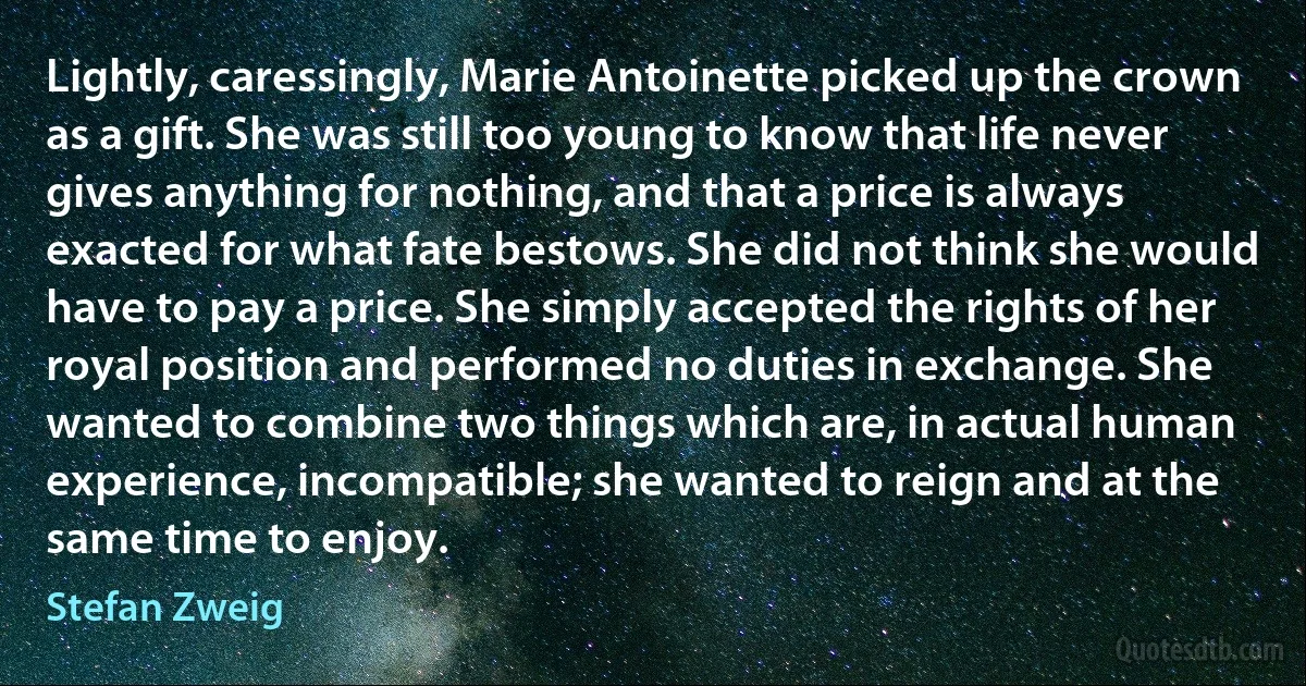 Lightly, caressingly, Marie Antoinette picked up the crown as a gift. She was still too young to know that life never gives anything for nothing, and that a price is always exacted for what fate bestows. She did not think she would have to pay a price. She simply accepted the rights of her royal position and performed no duties in exchange. She wanted to combine two things which are, in actual human experience, incompatible; she wanted to reign and at the same time to enjoy. (Stefan Zweig)