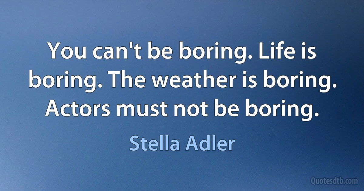 You can't be boring. Life is boring. The weather is boring. Actors must not be boring. (Stella Adler)