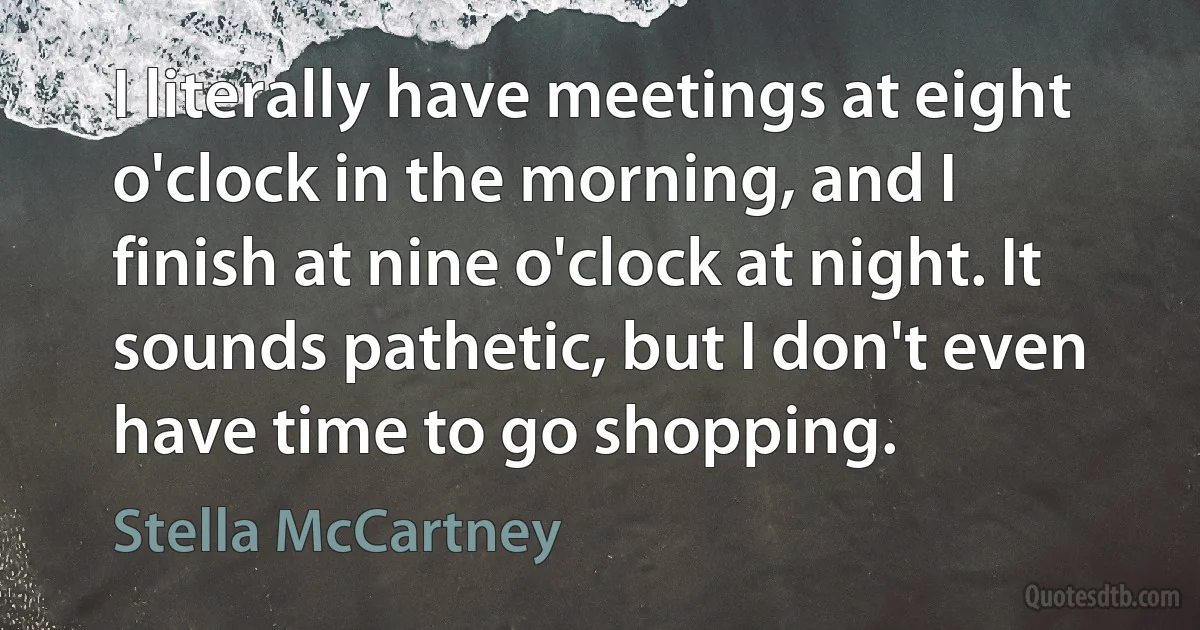 I literally have meetings at eight o'clock in the morning, and I finish at nine o'clock at night. It sounds pathetic, but I don't even have time to go shopping. (Stella McCartney)