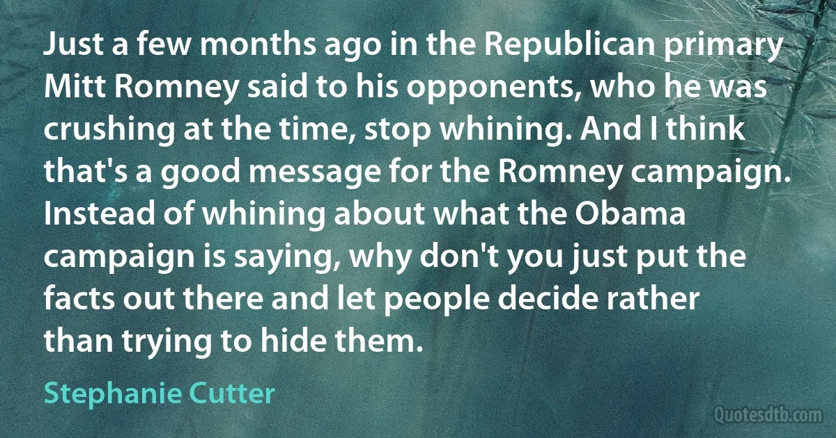 Just a few months ago in the Republican primary Mitt Romney said to his opponents, who he was crushing at the time, stop whining. And I think that's a good message for the Romney campaign. Instead of whining about what the Obama campaign is saying, why don't you just put the facts out there and let people decide rather than trying to hide them. (Stephanie Cutter)