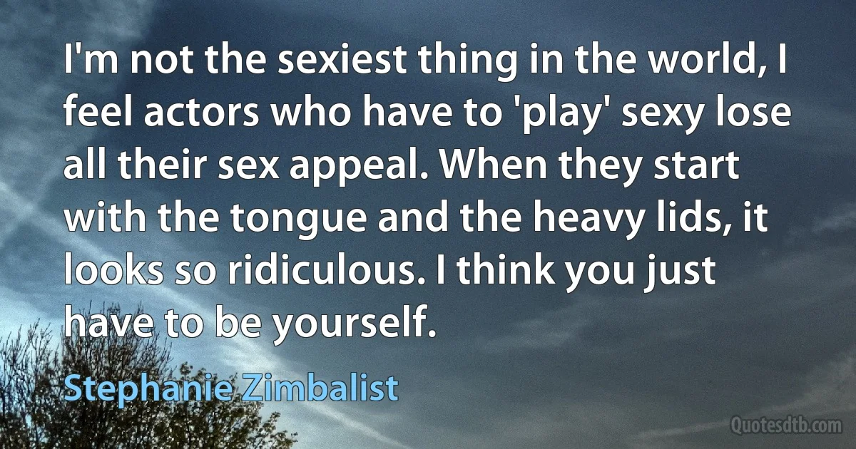 I'm not the sexiest thing in the world, I feel actors who have to 'play' sexy lose all their sex appeal. When they start with the tongue and the heavy lids, it looks so ridiculous. I think you just have to be yourself. (Stephanie Zimbalist)