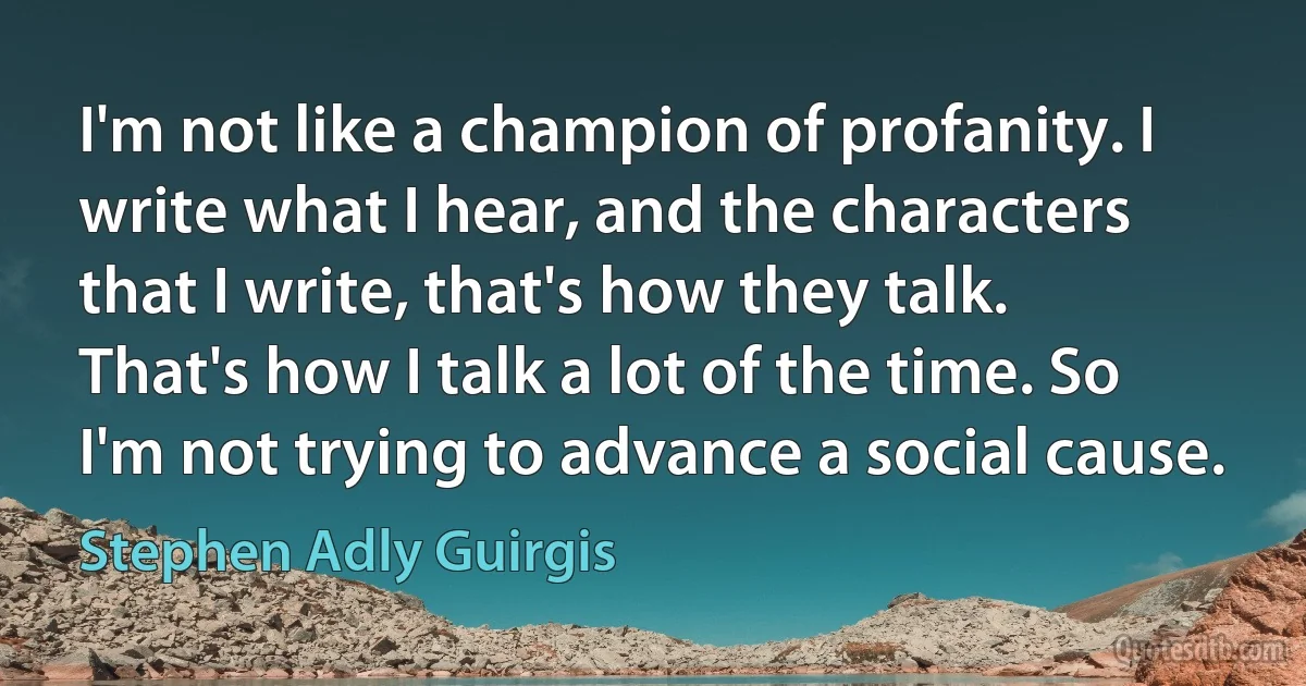 I'm not like a champion of profanity. I write what I hear, and the characters that I write, that's how they talk. That's how I talk a lot of the time. So I'm not trying to advance a social cause. (Stephen Adly Guirgis)