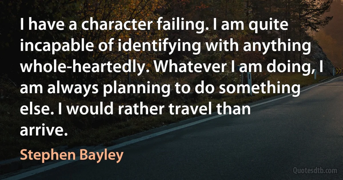 I have a character failing. I am quite incapable of identifying with anything whole-heartedly. Whatever I am doing, I am always planning to do something else. I would rather travel than arrive. (Stephen Bayley)