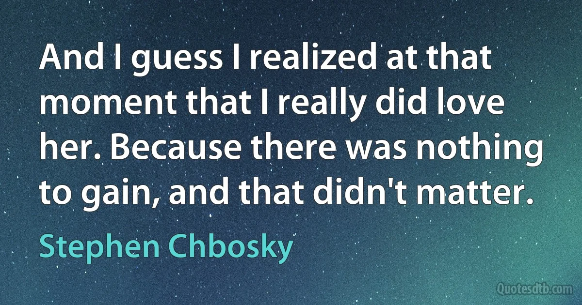 And I guess I realized at that moment that I really did love her. Because there was nothing to gain, and that didn't matter. (Stephen Chbosky)