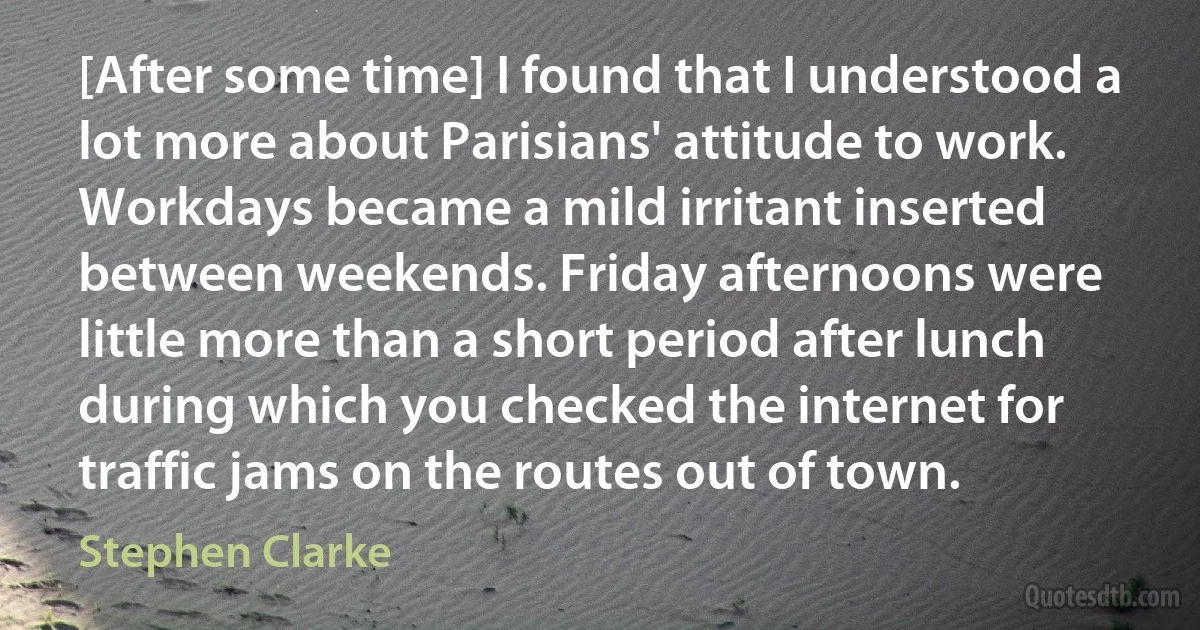 [After some time] I found that I understood a lot more about Parisians' attitude to work. Workdays became a mild irritant inserted between weekends. Friday afternoons were little more than a short period after lunch during which you checked the internet for traffic jams on the routes out of town. (Stephen Clarke)