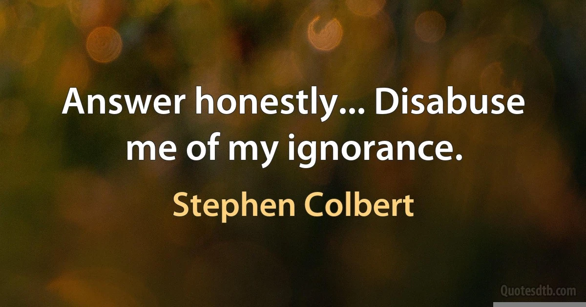 Answer honestly... Disabuse me of my ignorance. (Stephen Colbert)