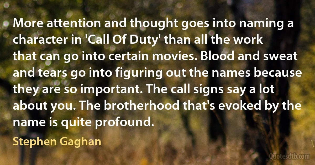 More attention and thought goes into naming a character in 'Call Of Duty' than all the work that can go into certain movies. Blood and sweat and tears go into figuring out the names because they are so important. The call signs say a lot about you. The brotherhood that's evoked by the name is quite profound. (Stephen Gaghan)