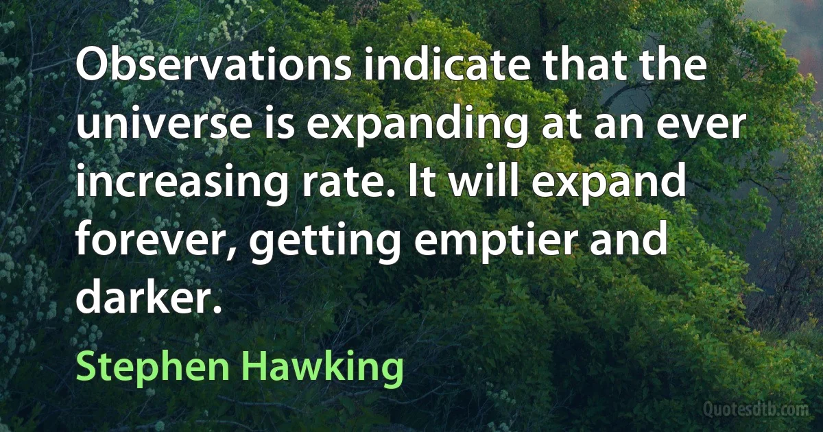 Observations indicate that the universe is expanding at an ever increasing rate. It will expand forever, getting emptier and darker. (Stephen Hawking)