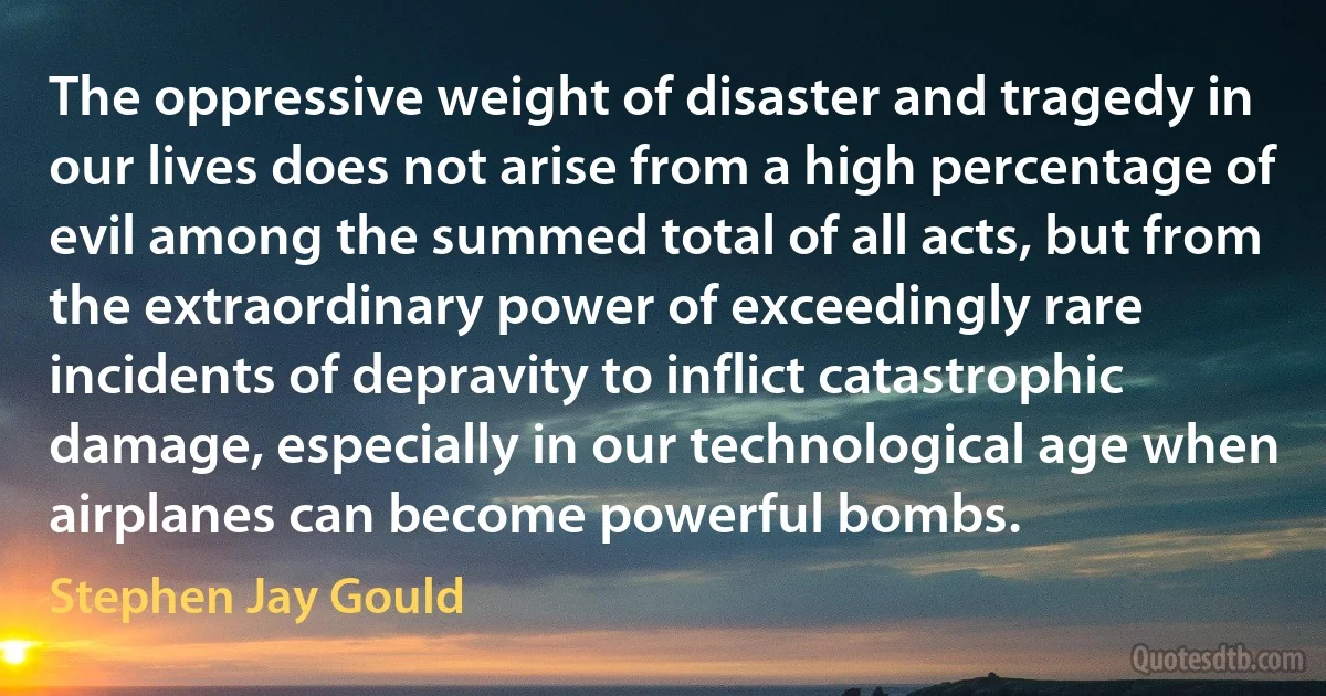 The oppressive weight of disaster and tragedy in our lives does not arise from a high percentage of evil among the summed total of all acts, but from the extraordinary power of exceedingly rare incidents of depravity to inflict catastrophic damage, especially in our technological age when airplanes can become powerful bombs. (Stephen Jay Gould)