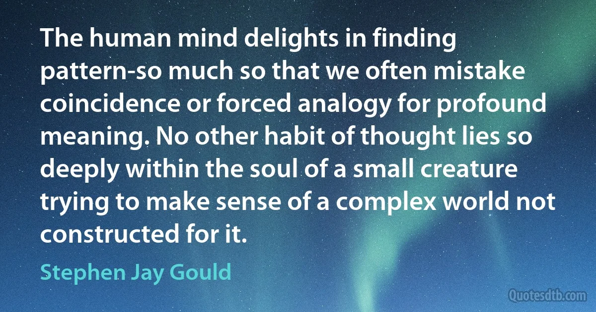 The human mind delights in finding pattern-so much so that we often mistake coincidence or forced analogy for profound meaning. No other habit of thought lies so deeply within the soul of a small creature trying to make sense of a complex world not constructed for it. (Stephen Jay Gould)